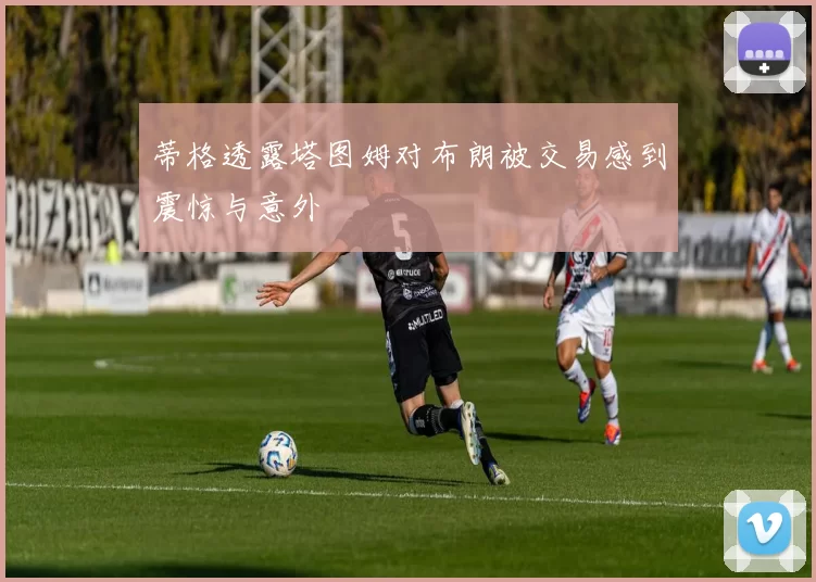蒂格透露塔图姆对布朗被交易感到震惊与意外