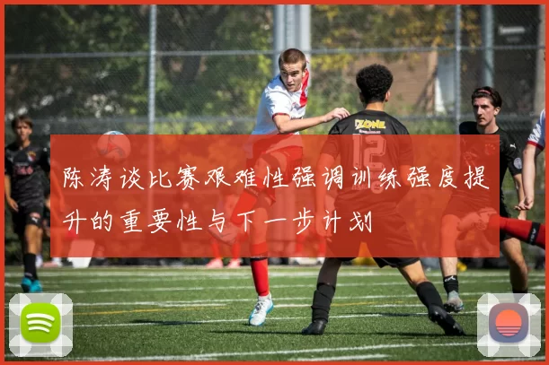 陈涛谈比赛艰难性强调训练强度提升的重要性与下一步计划