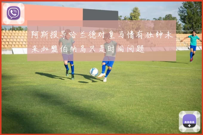 阿斯报导哈兰德对皇马情有独钟未来加盟伯纳乌只是时间问题