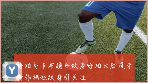 哈珀与卡布携手纹身哈珀大胆展示新作牺牲纹身引关注