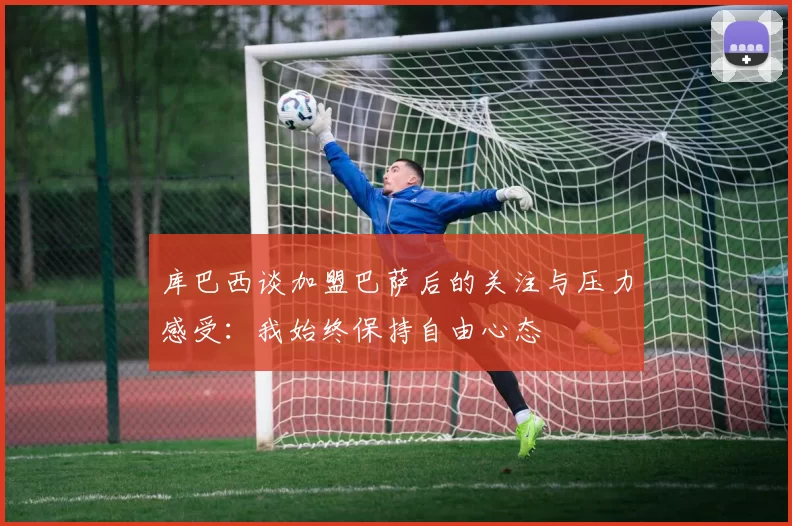 库巴西谈加盟巴萨后的关注与压力感受：我始终保持自由心态